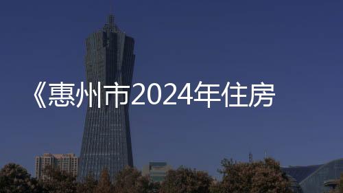 《惠州市2024年住房发展年度计划》公布 探索试点推进 配售型保障性住房建设