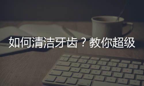 如何清洁牙齿？教你超级有用的生活知识